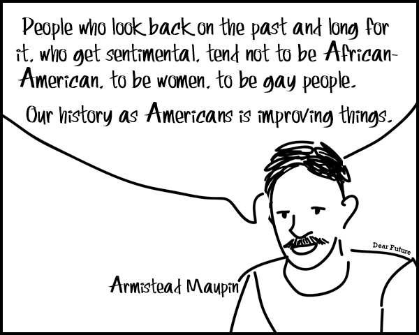 People who look back on the past and long for it, who get sentimental, tend not to be African-American, to be women, to be gay people. Our history as Americans is improving things. - Armistead Maupin