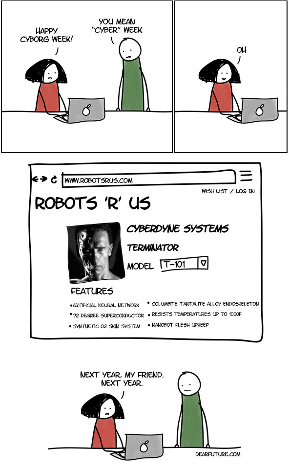 A woman is sitting at a computer and says "Happy Cyborg Week!" The man standing next to her responds "You mean Cyber Week". She looks disappointed and we see her screen, where she appears to be purchasing a Terminator robot. In the last panel we see the girl again and she says "Next year, friend, next year"