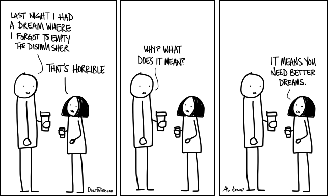 A man and woman are talking. The man tells the woman that last night he had a dream about his dishwasher. The woman responds with horror. The man wants to know what is wrong. The woman tells him that he needs better dreams.