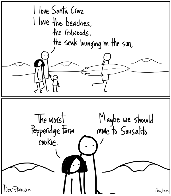 A couple walks along the beach with a small child. The guy says "I love Santa Cruz. I love the beaches, the redwoods, the seals lounging in the sun." and the woman responds "The worst Pepperidge Farm cookie." to which the guy suggests "Maybe we should move to Sausalito"