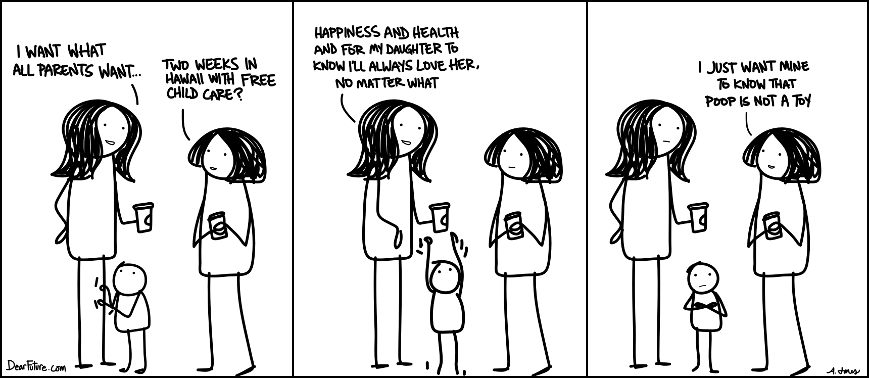 Two women talking and drinking coffee. The first says "I want what all parents want" and the second quips "Two weeks in Hawaii with free childcare?" to with the first woman replies "Happiness and health and for my deaughter to know I'll always lover her, no matter what". The second woman thinks for a moment and says "I just want my to know that poop is not a toy."